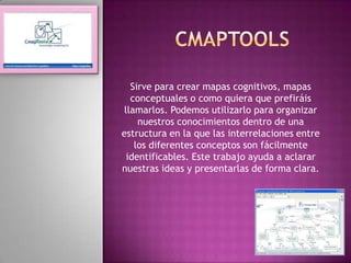 cmaptools Sirve para crear mapas cognitivos, mapas conceptuales o como quiera que prefiráis llamarlos. Podemos utilizarlo para organizar nuestros conocimientos dentro de una estructura en la que las interrelaciones entre los diferentes conceptos son fácilmente identificables. Este trabajo ayuda a aclarar nuestras ideas y presentarlas de forma clara.