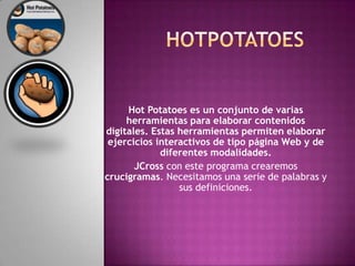 HOTPOTATOESHot Potatoes es un conjunto de varias herramientas para elaborar contenidos digitales. Estas herramientas permiten elaborar ejercicios interactivos de tipo página Web y de diferentes modalidades. JCross con este programa crearemos crucigramas. Necesitamos una serie de palabras y sus definiciones.