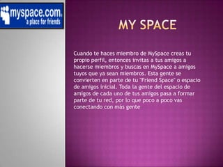 My spaceCuando te haces miembro de MySpace creas tu propio perfil, entonces invitas a tus amigos a hacerse miembros y buscas en MySpace a amigos tuyos que ya sean miembros. Esta gente se convierten en parte de tu "Friend Space" o espacio de amigos inicial. Toda la gente del espacio de amigos de cada uno de tus amigos pasa a formar parte de tu red, por lo que poco a poco vas conectando con más gente