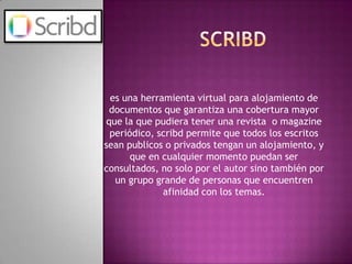 scribdes una herramienta virtual para alojamiento de documentos que garantiza una cobertura mayor que la que pudiera tener una revista  o magazine periódico, scribd permite que todos los escritos sean publicos o privados tengan un alojamiento, y que en cualquier momento puedan ser consultados, no solo por el autor sino también por un grupo grande de personas que encuentren afinidad con los temas.