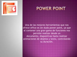 Power pointUna de las mejores herramientas que nos ofrece office es sin duda power point, ya que al contener una gran gama de funciones nos permite realizar desde un documento, diapositivas hasta realizar animaciones de objetos y texto, controlando su duración.