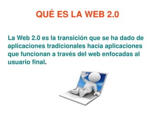QUÉ ES LA WEB 2.0 La Web 2.0 es la transición que se ha dado de aplicaciones tradicionales hacia aplicaciones que funcionan a través del web enfocadas al usuario final .   