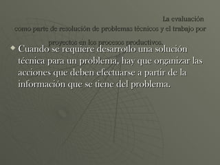 Cuando se requiere desarrollo una solución técnica para un problema, hay que organizar las acciones que deben efectuarse a partir de la información que se tiene del problema. La evaluación como parte de resolución de problemas técnicos y el trabajo por proyectos en los procesos productivos.   