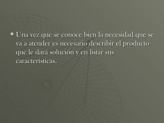 Una vez que se conoce bien la necesidad que se va a atender es necesario describir el producto que le dará solución y en listar sus características.  