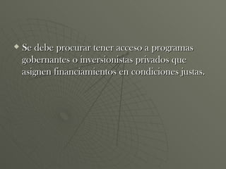 Se debe procurar tener acceso a programas gobernantes o inversionistas privados que asignen financiamientos en condiciones justas.  