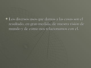 Los diversos usos que damos a las cosas son el resultado, en gran medida, de nuestra visión de mundo y de cómo nos relacionamos con el. 