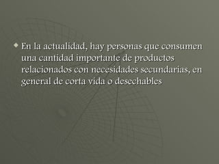 En la actualidad, hay personas que consumen una cantidad importante de productos relacionados con necesidades secundarias, en general de corta vida o desechables 