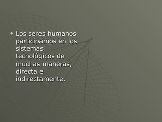 Los seres humanos participamos en los sistemas tecnológicos de muchas maneras, directa e indirectamente. 