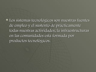 Los sistemas tecnológicos son nuestras fuentes de empleo y el sustento de prácticamente todas nuestras actividades; la infraestructuras en las comunidades esta formada por productos tecnológicos. 