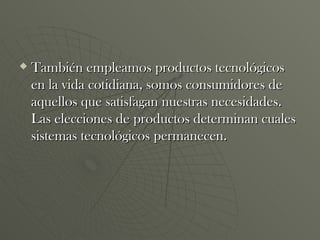 También empleamos productos tecnológicos en la vida cotidiana, somos consumidores de aquellos que satisfagan nuestras necesidades. Las elecciones de productos determinan cuales sistemas tecnológicos permanecen. 