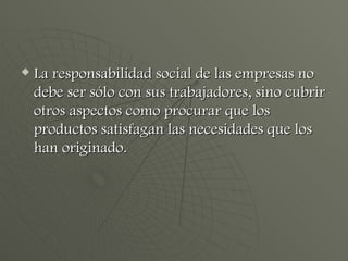 La responsabilidad social de las empresas no debe ser sólo con sus trabajadores, sino cubrir otros aspectos como procurar que los productos satisfagan las necesidades que los han originado. 