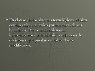 En el caso de los sistemas tecnológicos, el bien común exige que todos participemos de sus beneficios. Pero que también que intervengamos en el análisis y en la toma de decisiones que puedan establecerlos o modificarlos. 