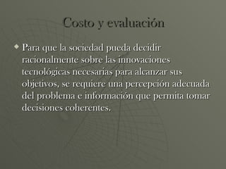 Costo y evaluación Para que la sociedad pueda decidir racionalmente sobre las innovaciones tecnológicas necesarias para alcanzar sus objetivos, se requiere una percepción adecuada del problema e información que permita tomar decisiones coherentes. 