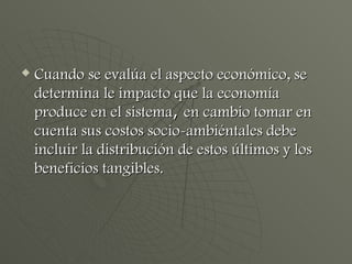 Cuando se evalúa el aspecto económico, se determina le impacto que la economía produce en el sistema ,  en cambio tomar en cuenta sus costos socio-ambiéntales debe incluir la distribución de estos últimos y los beneficios tangibles. 