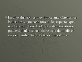 En al evaluación es muy importante obtener los indicadores para cada uno de los aspectos que se analizaran. Pero la elección de indicadores puede dificultarse cuando se trata de medir el impacto ambiental o social de un sistema. 
