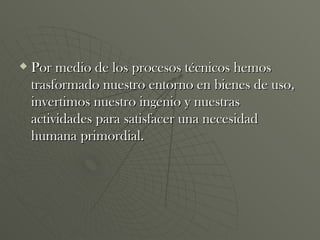 Por medio de los procesos técnicos hemos trasformado nuestro entorno en bienes de uso, invertimos nuestro ingenio y nuestras actividades para satisfacer una necesidad humana primordial. 