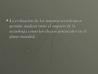 La evaluación de los sistemas tecnológicos permite analizar tanto el impacto de la tecnología como los efectos poténciales en el plano mundial. 