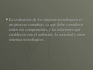 La evaluación de los sistemas tecnológicos es un proceso complejo, ya que debe considerar todos sus componentes, y las relaciones que establecen con el ambiente, la sociedad y otros sistemas tecnológicos. 