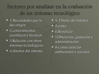Factores por analizar en la evaluación de un sistemas tecnológico 1.Necesidades que le dio origen 2.conocimientos científicos y técnicos  3.Relación con otros sistemas tecnológicos 4.diseños del sistema 4. Diseño del sistema 5.costo 6.Beneficio 7Obtención, gestación y administración 8.Consecuencias ambientales y sociales  