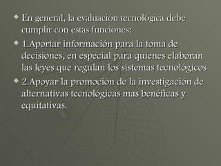 En general, la evaluación tecnológica debe cumplir con estas funciones: 1.Aportar información para la toma de decisiones, en especial para quienes elaboran las leyes que regulan los sistemas tecnológicos 2.Apoyar la promoción de la investigación de alternativas tecnológicas mas benéficas y equitativas. 