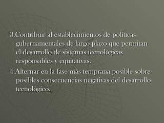 3.Contribuir al establecimientos de políticas gubernamentales de largo plazo que permitan el desarrollo de sistemas tecnológicas responsables y equitativas. 4.Alternar en la fase más temprana posible sobre posibles consecuencias negativas del desarrollo tecnológico. 