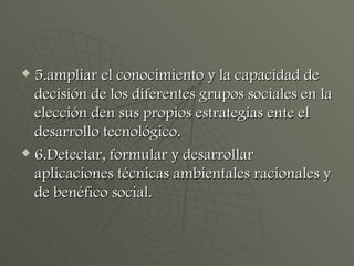 5.ampliar el conocimiento y la capacidad de decisión de los diferentes grupos sociales en la elección den sus propios estrategias ente el desarrollo tecnológico. 6.Detectar, formular y desarrollar aplicaciones técnicas ambientales racionales y de benéfico social.  