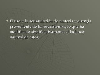 El uso y la acumulación de materia y energía proveniente de los ecosistemas, lo que ha modificado significativamente el balance natural de estos. 