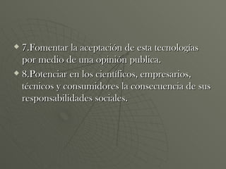 7.Fomentar la aceptación de esta tecnologías por medio de una opinión publica. 8.Potenciar en los científicos, empresarios, técnicos y consumidores la consecuencia de sus responsabilidades sociales. 