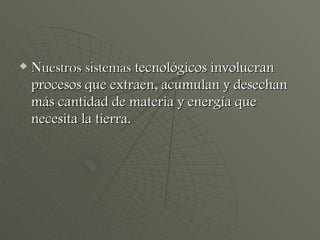Nuestros sistemas  tecnológicos involucran procesos que extraen, acumulan y desechan más cantidad de materia y energía que necesita la tierra. 