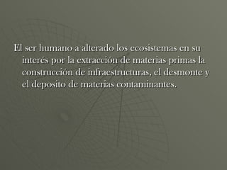 El ser humano a alterado los ecosistemas en su interés por la extracción de materias primas la construcción de infraestructuras, el desmonte y el deposito de materias contaminantes.  