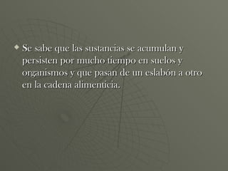 Se sabe que las sustancias se acumulan y persisten por mucho tiempo en suelos y organismos y que pasan de un eslabón a otro en la cadena alimenticia. 