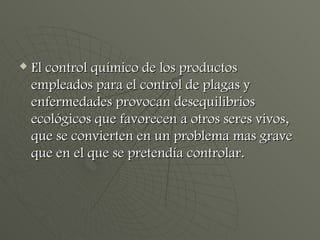 El control químico de los productos empleados para el control de plagas y enfermedades provocan desequilibrios ecológicos que favorecen a otros seres vivos, que se convierten en un problema mas grave que en el que se pretendía controlar. 