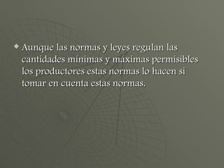 Aunque las normas y leyes regulan las cantidades mínimas y máximas permisibles los productores estas normas lo hacen si tomar en cuenta estas normas. 