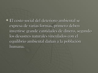 El costo social del deterioro ambiental se expresa de varias formas, primero deben invertirse grande cantidades de dinero, segundo los desastres naturales vinculados con el equilibrio ambiental dañan a la población humana. 