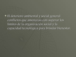 El deterioro ambiental y social general conflictos que amenazan con superar los limites de la organización social y la capacidad tecnológica para brindar bienestar. 
