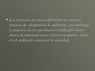 Los procesos técnicos   deberían ser nuestra manera de adaptarnos al ambiente, sin embargo la mayoría de los productos empleados hasta ahora demuestran tener efectos negativos, tanto en el ambienté como en la sociedad. 