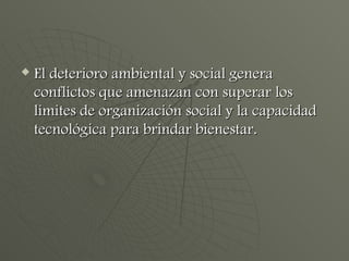 El deterioro ambiental y social genera conflictos que amenazan con superar los limites de organización social y la capacidad tecnológica para brindar bienestar. 