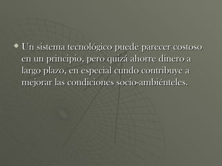 Un sistema tecnológico puede parecer costoso en un principio, pero quizá ahorre dinero a largo plazo, en especial cundo contribuye a mejorar las condiciones socio-ambiénteles. 