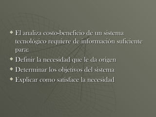 El analiza costo-beneficio de un sistema tecnológico requiere de información suficiente para: Definir la necesidad que le da origen Determinar los objetivos del sistema Explicar como satisface la necesidad 