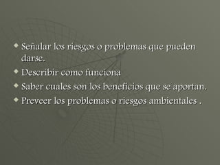 Señalar los riesgos o problemas que pueden darse. Describir como funciona Saber cuales son los beneficios que se aportan. Preveer los problemas o riesgos ambientales . 