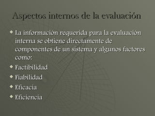 Aspectos internos de la evaluación  La información requerida para la evaluación interna se obtiene directamente de componentes de un sistema y algunos factores como: Factibilidad Fiabilidad  Eficacia  Eficiencia 