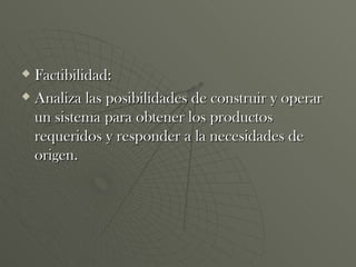 Factibilidad: Analiza las posibilidades de construir y operar un sistema para obtener los productos requeridos y responder a la necesidades de origen. 