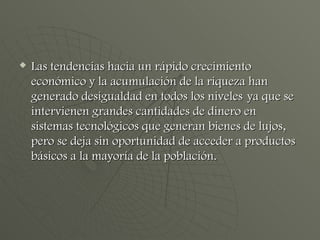 Las tendencias hacia un rápido crecimiento económico y la acumulación de la riqueza han generado desigualdad en todos los niveles   ya que se intervienen grandes cantidades de dinero en sistemas tecnológicos que generan bienes de lujos, pero se deja sin oportunidad de acceder a productos básicos a la mayoría de la población. 