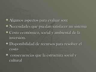 Algunos aspectos para evaluar son: Necesidades que puedan satisfacer un sistema  Costo económico, social y ambiental de la inversión. Disponibilidad de recursos para resolver el costo consecuencias que la estructura social y cultural 