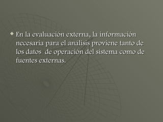 En la evaluación externa, la información necesaria para el análisis proviene tanto de los datos  de operación del sistema como de fuentes externas. 