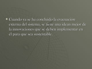 Cuando ya se ha concluido la evacuación externa del sistema, se tiene una idean mejor de la innovaciones que se deben implementar en él para que sea sustentable.  