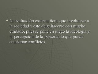 La evaluación externa tiene que involucrar a la sociedad y esto debe hacerse con mucho cuidado, pues se pone en juego la ideología y la percepción de la persona, lo que puede ocasionar conflictos. 
