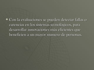 Con la evaluaciones se pueden detectar fallas o carencias en los sistemas tecnológicos, para desarrollar innovaciones más eficientes que beneficien a un mayor numero de personas. 