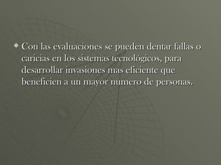 Con las evaluaciones se pueden dentar fallas o caricias en los sistemas tecnológicos, para desarrollar invasiones mas eficiente que beneficien a un mayor numero de personas. 
