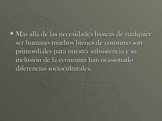 Más allá de las necesidades básicas de cualquier ser humano muchos bienes de consumo son primordiales para nuestra subsistencia y su inclusión de la economía han ocasionado diferencias socioculturales. 